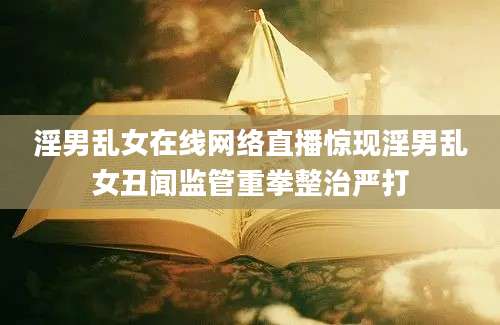 淫男乱女在线网络直播惊现淫男乱女丑闻监管重拳整治严打