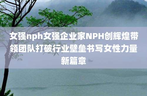 女强nph女强企业家NPH创辉煌带领团队打破行业壁垒书写女性力量新篇章