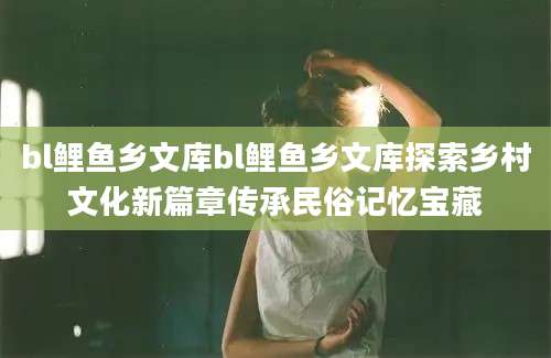 bl鲤鱼乡文库bl鲤鱼乡文库探索乡村文化新篇章传承民俗记忆宝藏