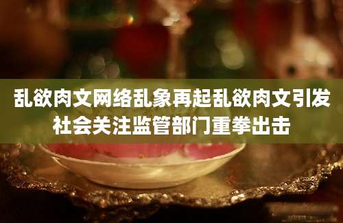 乱欲肉文网络乱象再起乱欲肉文引发社会关注监管部门重拳出击