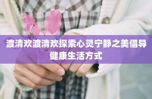 渡清欢渡清欢探索心灵宁静之美倡导健康生活方式