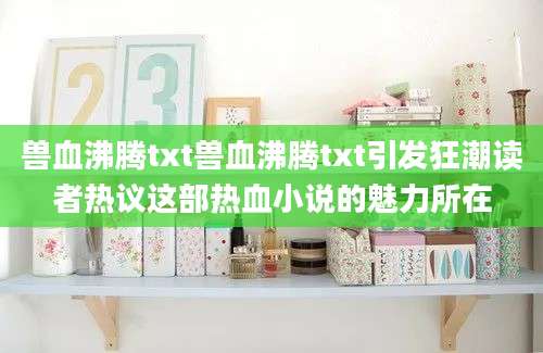 兽血沸腾txt兽血沸腾txt引发狂潮读者热议这部热血小说的魅力所在