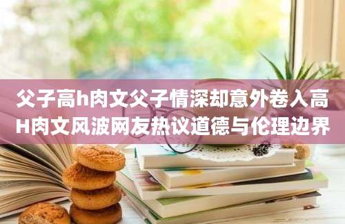 父子高h肉文父子情深却意外卷入高H肉文风波网友热议道德与伦理边界