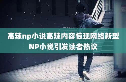 高辣np小说高辣内容惊现网络新型NP小说引发读者热议
