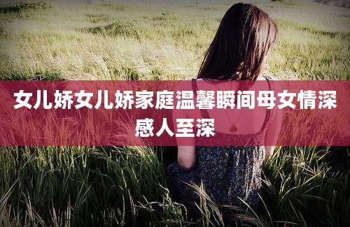 女儿娇女儿娇家庭温馨瞬间母女情深感人至深