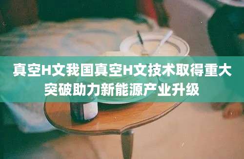 真空H文我国真空H文技术取得重大突破助力新能源产业升级