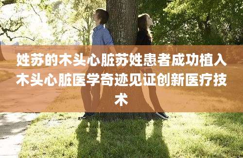 姓苏的木头心脏苏姓患者成功植入木头心脏医学奇迹见证创新医疗技术