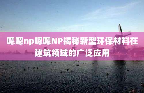 嗯嗯np嗯嗯NP揭秘新型环保材料在建筑领域的广泛应用