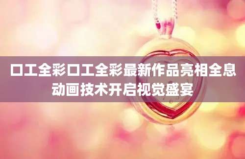 口工全彩口工全彩最新作品亮相全息动画技术开启视觉盛宴