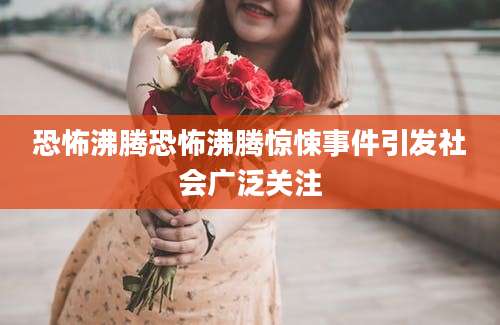 恐怖沸腾恐怖沸腾惊悚事件引发社会广泛关注
