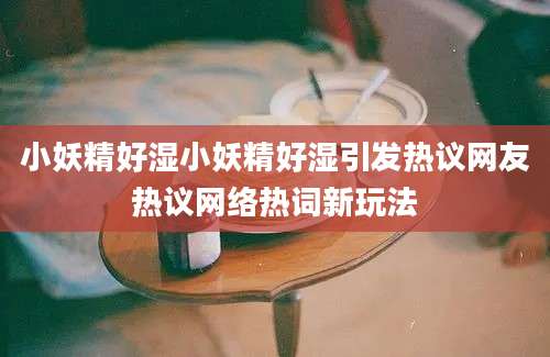 小妖精好湿小妖精好湿引发热议网友热议网络热词新玩法