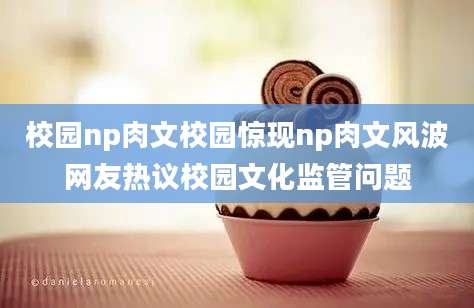 校园np肉文校园惊现np肉文风波网友热议校园文化监管问题