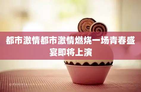 都市激情都市激情燃烧一场青春盛宴即将上演