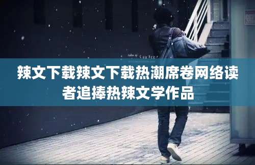 辣文下载辣文下载热潮席卷网络读者追捧热辣文学作品