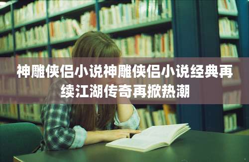 神雕侠侣小说神雕侠侣小说经典再续江湖传奇再掀热潮