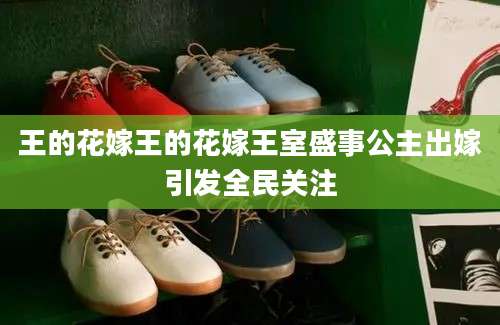 王的花嫁王的花嫁王室盛事公主出嫁引发全民关注