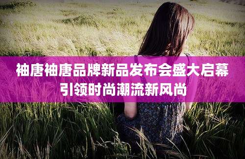 袖唐袖唐品牌新品发布会盛大启幕引领时尚潮流新风尚
