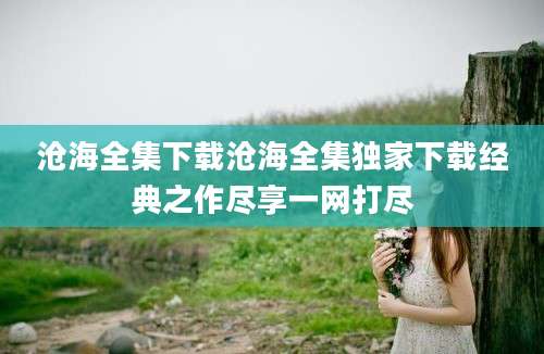 沧海全集下载沧海全集独家下载经典之作尽享一网打尽