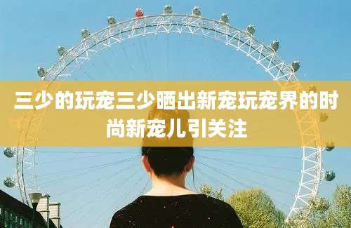 三少的玩宠三少晒出新宠玩宠界的时尚新宠儿引关注