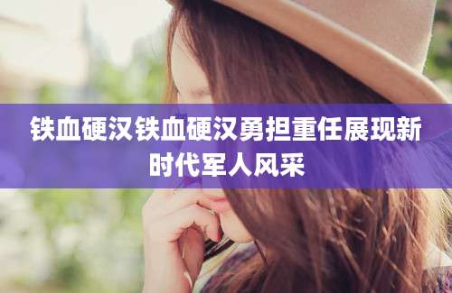 铁血硬汉铁血硬汉勇担重任展现新时代军人风采