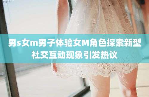 男s女m男子体验女M角色探索新型社交互动现象引发热议