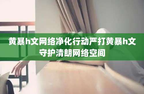 黄暴h文网络净化行动严打黄暴h文守护清朗网络空间