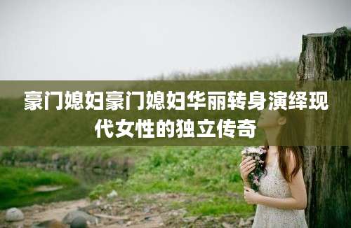 豪门媳妇豪门媳妇华丽转身演绎现代女性的独立传奇