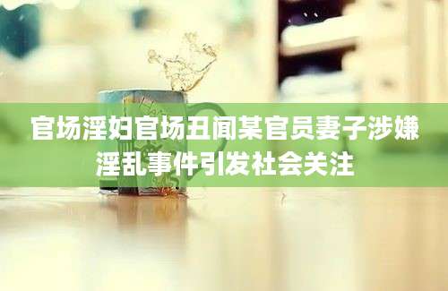 官场淫妇官场丑闻某官员妻子涉嫌淫乱事件引发社会关注