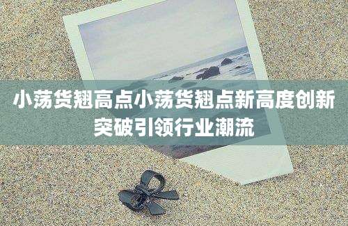 小荡货翘高点小荡货翘点新高度创新突破引领行业潮流