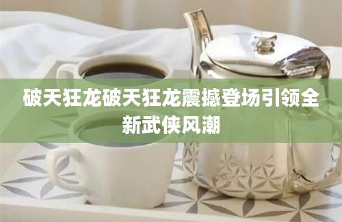 破天狂龙破天狂龙震撼登场引领全新武侠风潮