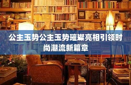 公主玉势公主玉势璀璨亮相引领时尚潮流新篇章