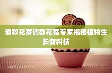 调教花蒂调教花蒂专家揭秘植物生长新科技