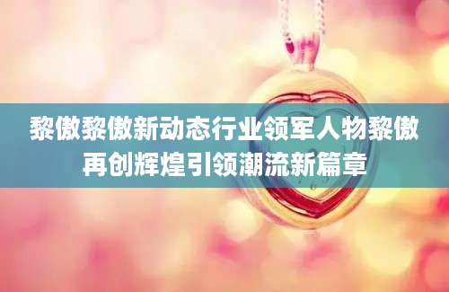 黎傲黎傲新动态行业领军人物黎傲再创辉煌引领潮流新篇章