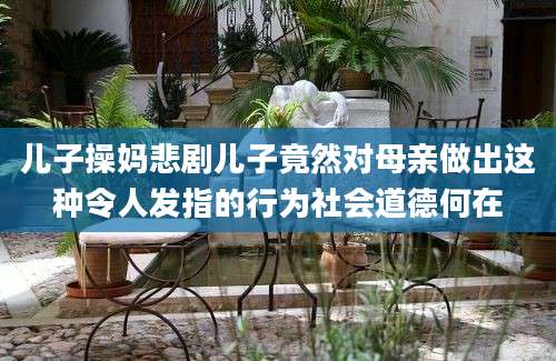 儿子操妈悲剧儿子竟然对母亲做出这种令人发指的行为社会道德何在