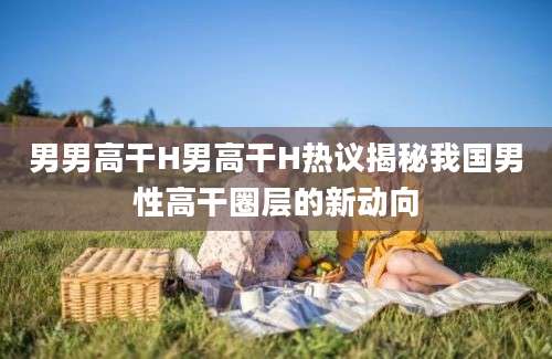 男男高干H男高干H热议揭秘我国男性高干圈层的新动向