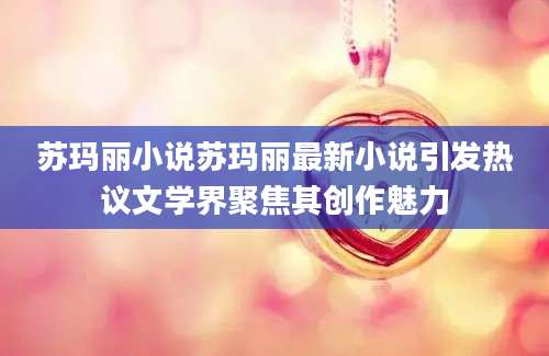 苏玛丽小说苏玛丽最新小说引发热议文学界聚焦其创作魅力