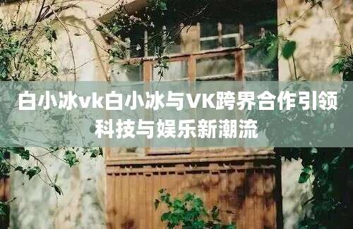 白小冰vk白小冰与VK跨界合作引领科技与娱乐新潮流