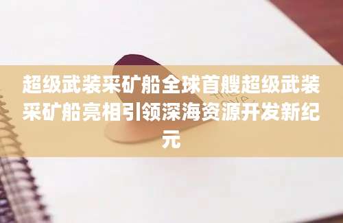 超级武装采矿船全球首艘超级武装采矿船亮相引领深海资源开发新纪元