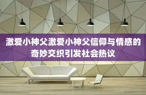 激爱小神父激爱小神父信仰与情感的奇妙交织引发社会热议