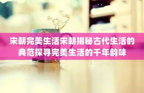 宋朝完美生活宋朝揭秘古代生活的典范探寻完美生活的千年韵味