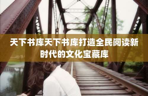 天下书库天下书库打造全民阅读新时代的文化宝藏库
