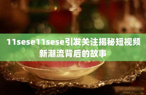 11sese11sese引发关注揭秘短视频新潮流背后的故事