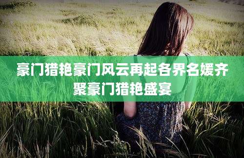 豪门猎艳豪门风云再起各界名媛齐聚豪门猎艳盛宴