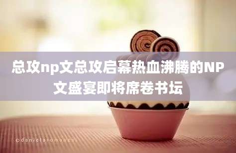 总攻np文总攻启幕热血沸腾的NP文盛宴即将席卷书坛