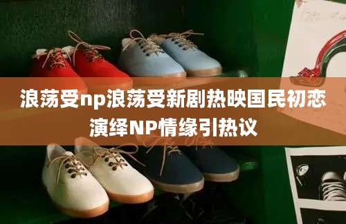 浪荡受np浪荡受新剧热映国民初恋演绎NP情缘引热议