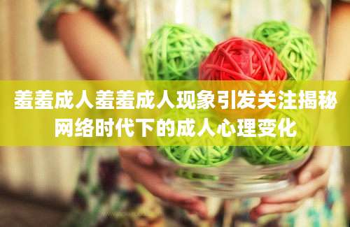 羞羞成人羞羞成人现象引发关注揭秘网络时代下的成人心理变化