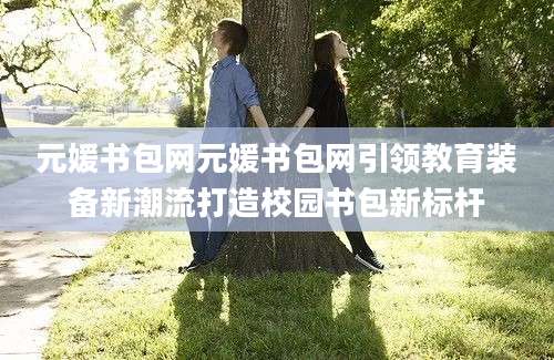 元媛书包网元媛书包网引领教育装备新潮流打造校园书包新标杆