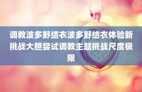 调教波多野结衣波多野结衣体验新挑战大胆尝试调教主题挑战尺度极限