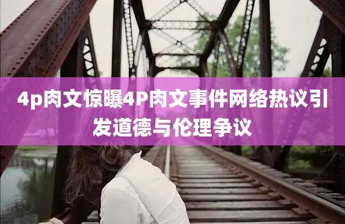 4p肉文惊曝4P肉文事件网络热议引发道德与伦理争议