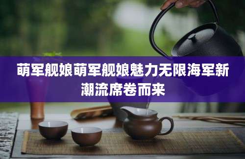 萌军舰娘萌军舰娘魅力无限海军新潮流席卷而来